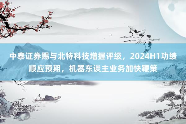 中泰证券赐与北特科技增握评级，2024H1功绩顺应预期，机器东谈主业务加快鞭策